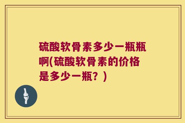 硫酸软骨素多少一瓶瓶啊(硫酸软骨素的价格是多少一瓶?)