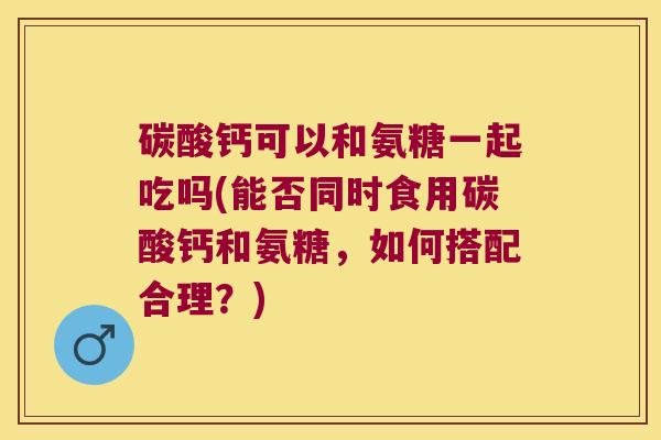 碳酸钙可以和氨糖一起吃吗(能否同时食用碳酸钙和氨糖,如何搭配合理?)