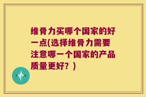 维骨力买哪个国家的好一点(选择维骨力需要注意哪一个国家的产品质量更好?)