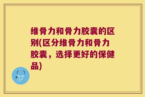 维骨力和骨力胶囊的区别(区分维骨力和骨力胶囊,选择更好的保健品)