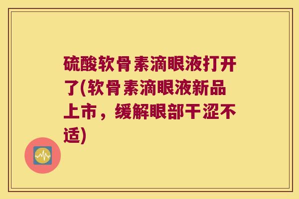 硫酸软骨素滴眼液打开了(软骨素滴眼液新品上市,缓解眼部干涩不适)