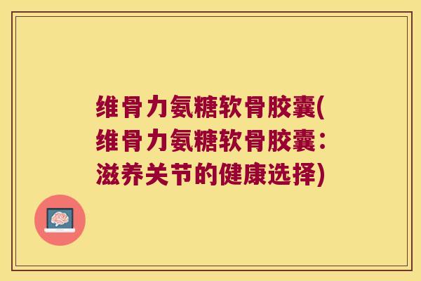 维骨力氨糖软骨胶囊(维骨力氨糖软骨胶囊:滋养关节的健康选择)