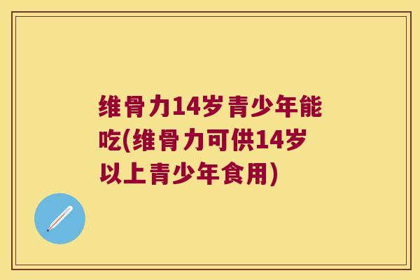 维骨力14岁青少年能吃(维骨力可供14岁以上青少年食用)