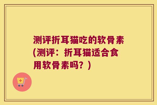 测评折耳猫吃的软骨素(测评:折耳猫适合食用软骨素吗?)