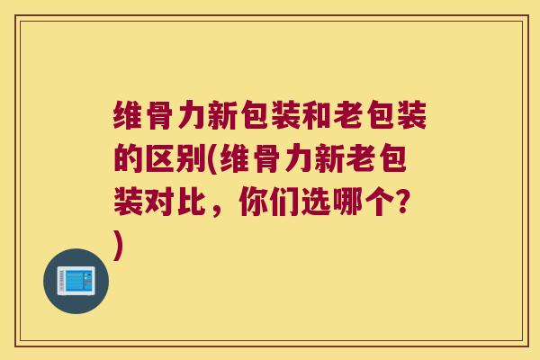 维骨力新包装和老包装的区别(维骨力新老包装对比,你们选哪个?)