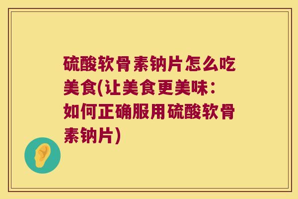 硫酸软骨素钠片怎么吃美食(让美食更美味:如何正确服用硫酸软骨素钠片)