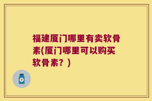 福建厦门哪里有卖软骨素(厦门哪里可以购买软骨素?)