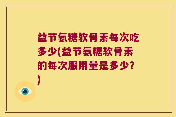 益节氨糖软骨素每次吃多少(益节氨糖软骨素的每次服用量是多少?)