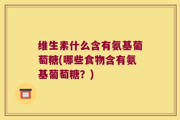 维生素什么含有氨基葡萄糖(哪些食物含有氨基葡萄糖?)
