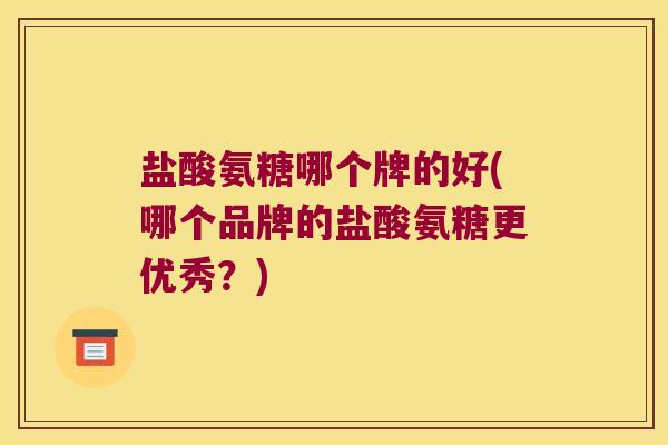 盐酸氨糖哪个牌的好(哪个品牌的盐酸氨糖更优秀?)