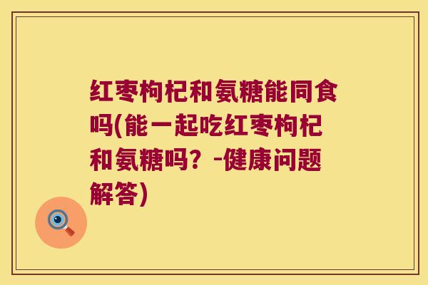 红枣枸杞和氨糖能同食吗(能一起吃红枣枸杞和氨糖吗?-健康问题解答) 红枣枸杞和氨糖能同食吗(能一起吃红枣枸杞和氨糖吗?-健康问题解答)