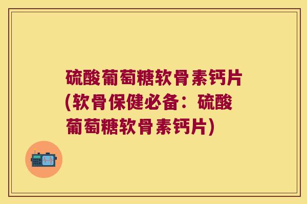 硫酸葡萄糖软骨素钙片(软骨保健必备:硫酸葡萄糖软骨素钙片)