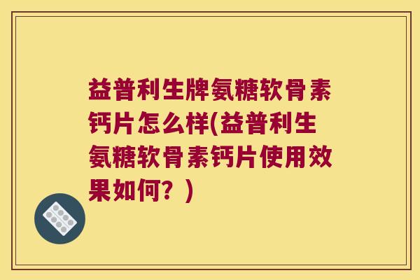 益普利生牌氨糖软骨素钙片怎么样(益普利生氨糖软骨素钙片使用效果如何?)