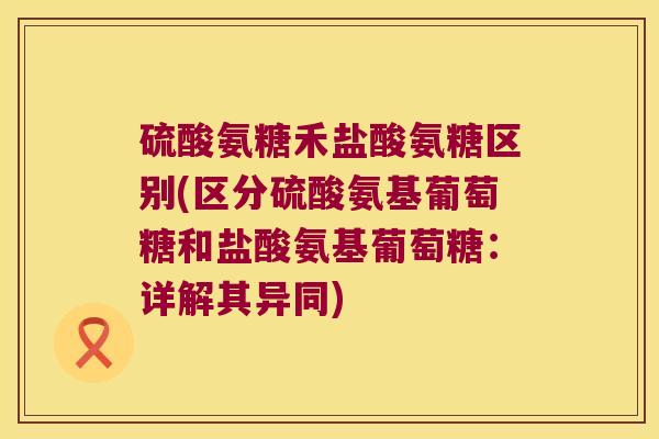 硫酸氨糖禾盐酸氨糖区别(区分硫酸氨基葡萄糖和盐酸氨基葡萄糖:详解其异同)