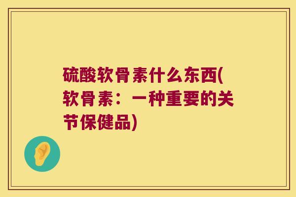 硫酸软骨素什么东西(软骨素:一种重要的关节保健品)