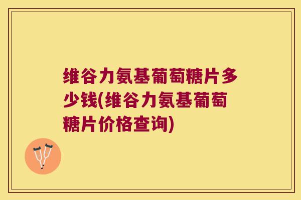 维谷力氨基葡萄糖片多少钱(维谷力氨基葡萄糖片价格查询)