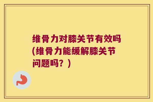 维骨力对膝关节有效吗(维骨力能缓解膝关节问题吗?)