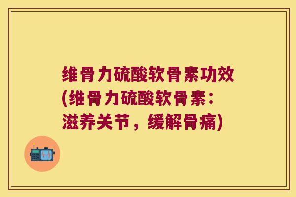 维骨力硫酸软骨素功效(维骨力硫酸软骨素:滋养关节,缓解骨痛)