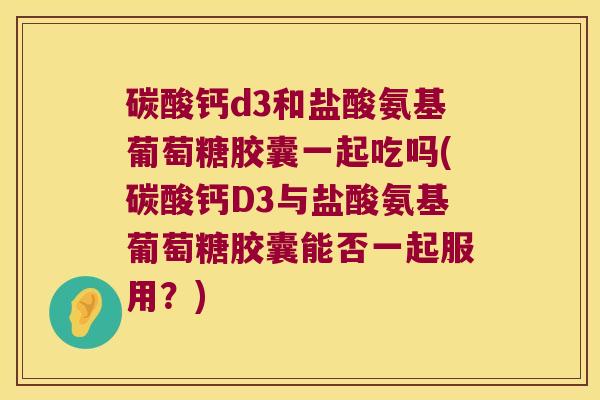 碳酸钙d3和盐酸氨基葡萄糖胶囊一起吃吗(碳酸钙D3与盐酸氨基葡萄糖胶囊能否一起服用?)