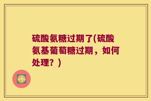 硫酸氨糖过期了(硫酸氨基葡萄糖过期,如何处理?)