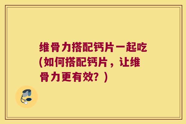 维骨力搭配钙片一起吃(如何搭配钙片,让维骨力更有效?)