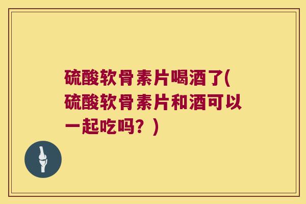 硫酸软骨素片喝酒了(硫酸软骨素片和酒可以一起吃吗？)