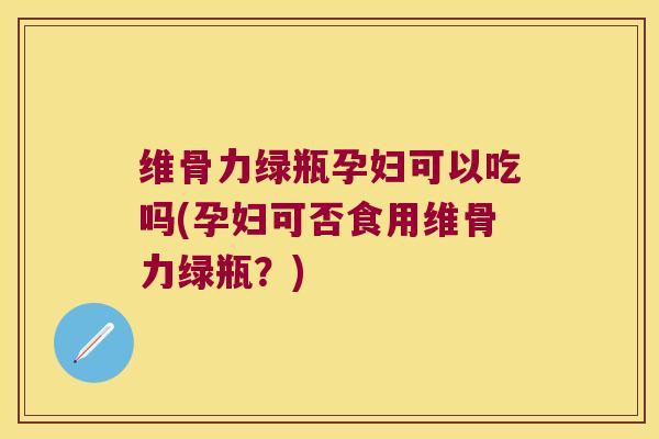 维骨力绿瓶孕妇可以吃吗(孕妇可否食用维骨力绿瓶?)