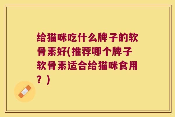 给猫咪吃什么牌子的软骨素好(推荐哪个牌子软骨素适合给猫咪食用?)