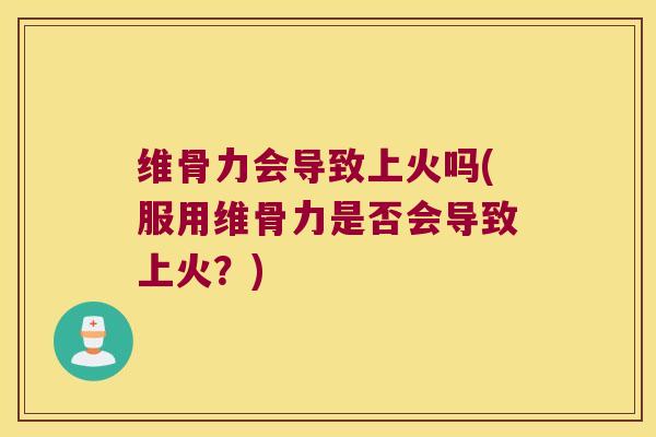 维骨力会导致上火吗(服用维骨力是否会导致上火?)