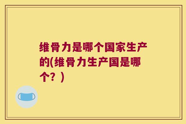 维骨力是哪个国家生产的(维骨力生产国是哪个？)