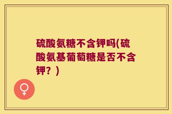 硫酸氨糖不含钾吗(硫酸氨基葡萄糖是否不含钾？)