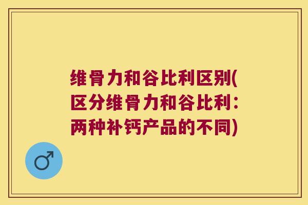 维骨力和谷比利区别(区分维骨力和谷比利:两种补钙产品的不同)