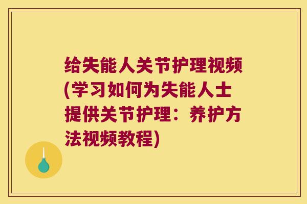 给失能人关节护理视频(学习如何为失能人士提供关节护理:养护方法视频教程)