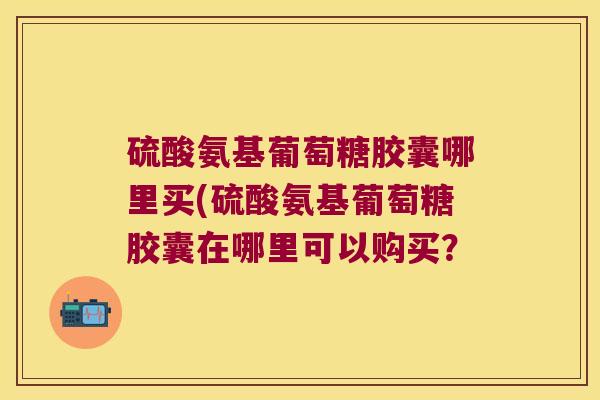硫酸氨基葡萄糖胶囊哪里买(硫酸氨基葡萄糖胶囊在哪里可以购买?