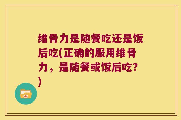 维骨力是随餐吃还是饭后吃(正确的服用维骨力,是随餐或饭后吃?)
