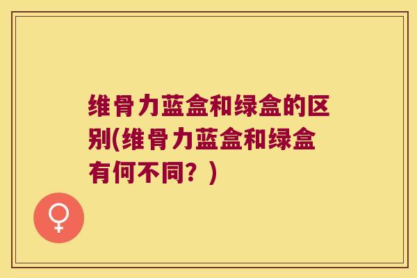 维骨力蓝盒和绿盒的区别(维骨力蓝盒和绿盒有何不同?)