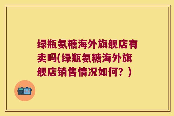 绿瓶氨糖海外旗舰店有卖吗(绿瓶氨糖海外旗舰店销售情况如何?)