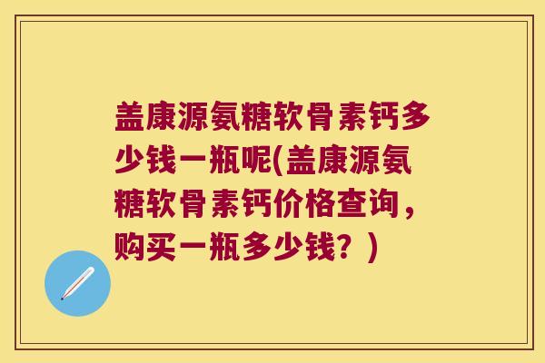 盖康源氨糖软骨素钙多少钱一瓶呢(盖康源氨糖软骨素钙价格查询,购买一瓶多少钱?)