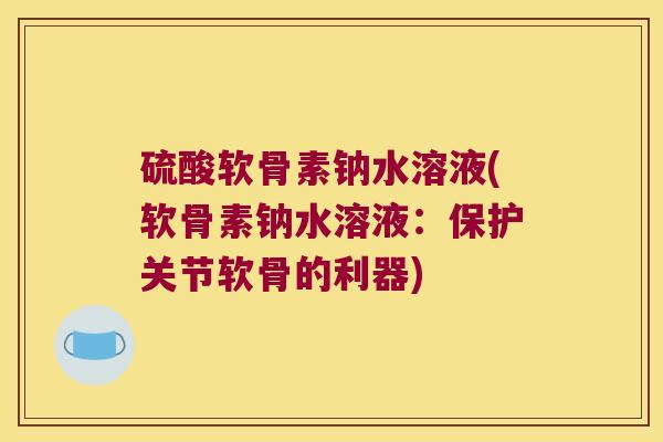 硫酸软骨素钠水溶液(软骨素钠水溶液:保护关节软骨的利器)