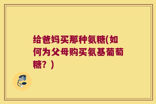 给爸妈买那种氨糖(如何为父母购买氨基葡萄糖?)