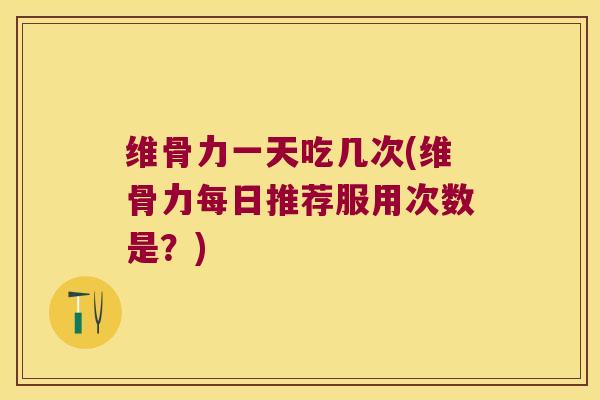 维骨力一天吃几次(维骨力每日推荐服用次数是?)