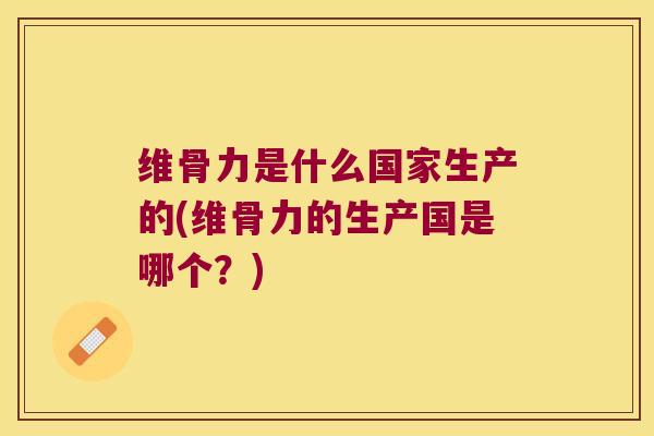 维骨力是什么国家生产的(维骨力的生产国是哪个?)
