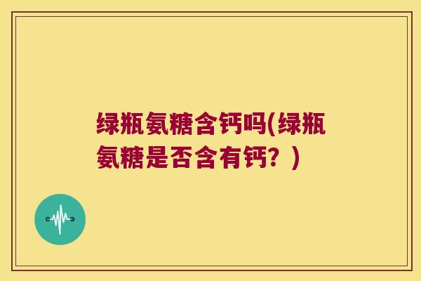 绿瓶氨糖含钙吗(绿瓶氨糖是否含有钙?)