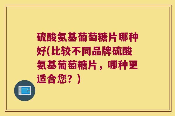 硫酸氨基葡萄糖片哪种好(比较不同品牌硫酸氨基葡萄糖片,哪种更适合您?)