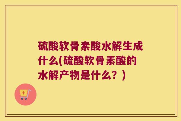 硫酸软骨素酸水解生成什么(硫酸软骨素酸的水解产物是什么?)