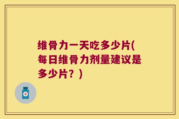 维骨力一天吃多少片(每日维骨力剂量建议是多少片?)
