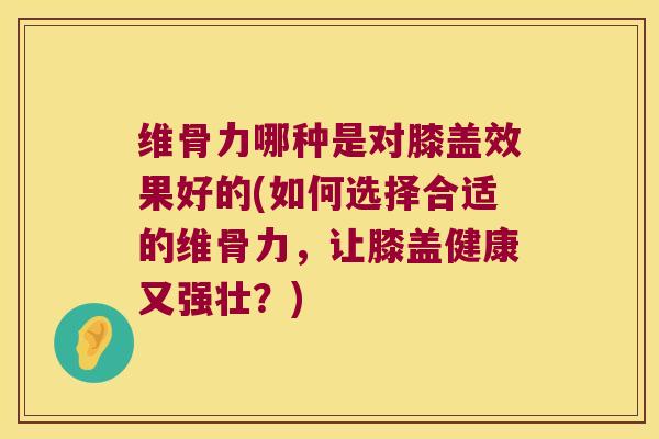 维骨力哪种是对膝盖效果好的(如何选择合适的维骨力,让膝盖健康又强壮?)