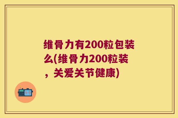 维骨力有200粒包装么(维骨力200粒装,关爱关节健康)