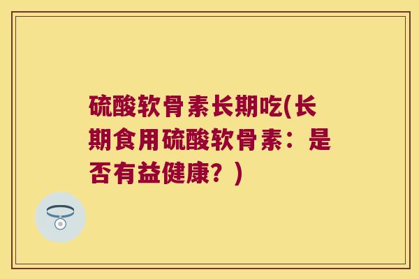 硫酸软骨素长期吃(长期食用硫酸软骨素:是否有益健康?)