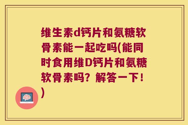 维生素d钙片和氨糖软骨素能一起吃吗(能同时食用维D钙片和氨糖软骨素吗?解答一下!)